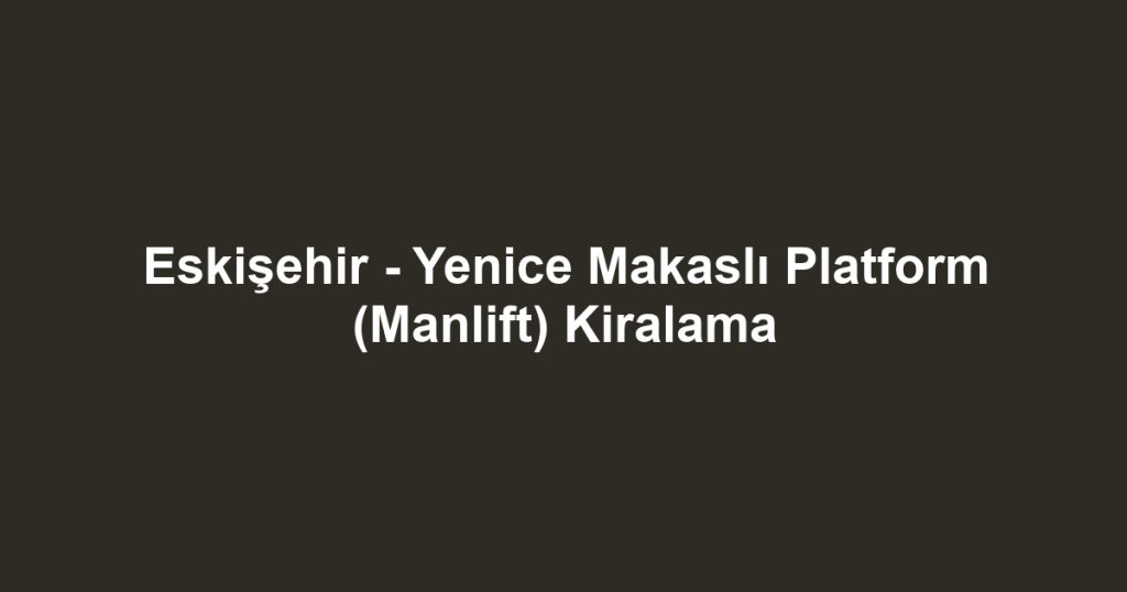 Eskişehir - Yenice Makaslı Platform (Manlift) Kiralama