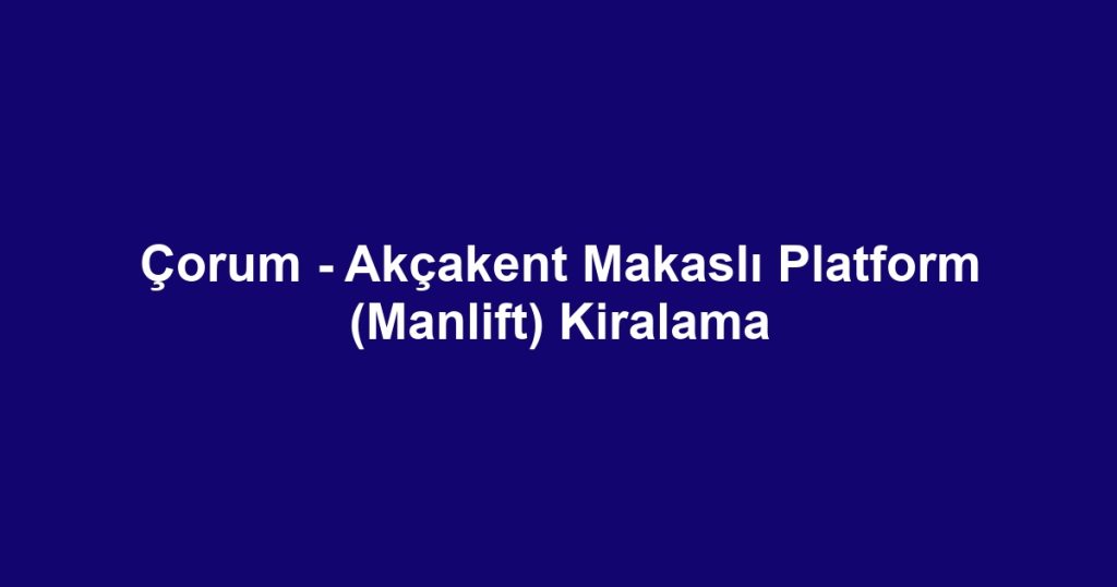 Çorum - Akçakent Makaslı Platform (Manlift) Kiralama