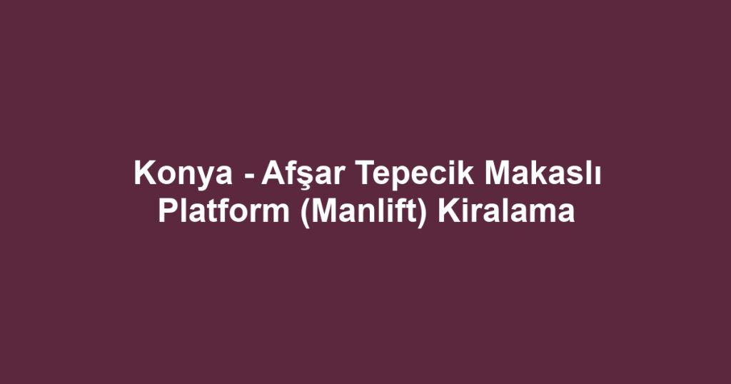 Konya - Afşar Tepecik Makaslı Platform (Manlift) Kiralama