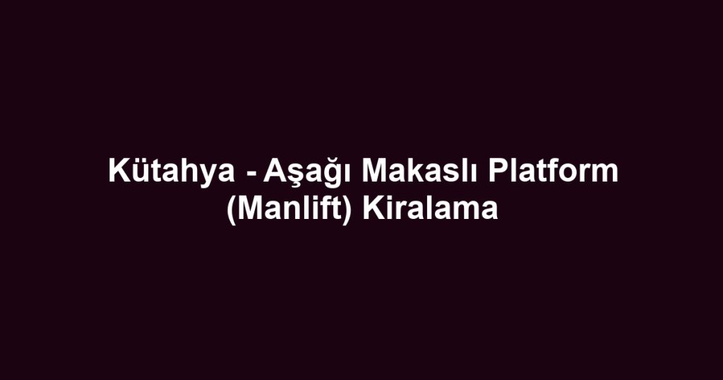 Kütahya - Aşağı Makaslı Platform (Manlift) Kiralama