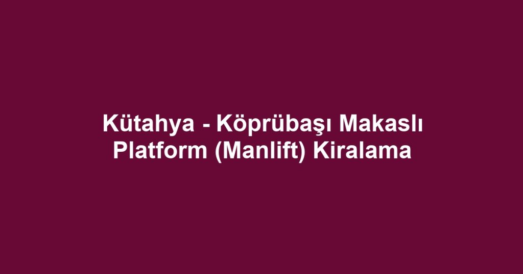 Kütahya - Köprübaşı Makaslı Platform (Manlift) Kiralama