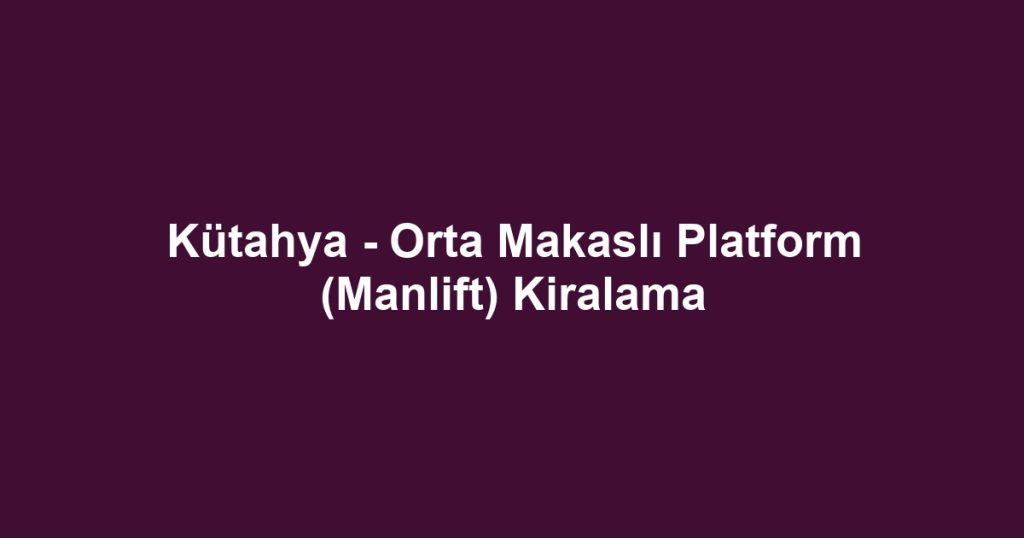 Kütahya - Orta Makaslı Platform (Manlift) Kiralama