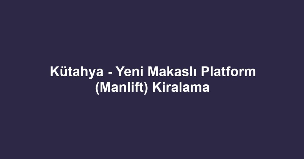Kütahya - Yeni Makaslı Platform (Manlift) Kiralama