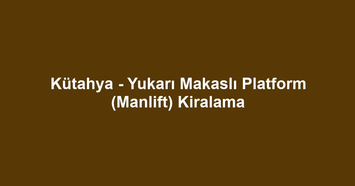 Kütahya - Yukarı Makaslı Platform (Manlift) Kiralama