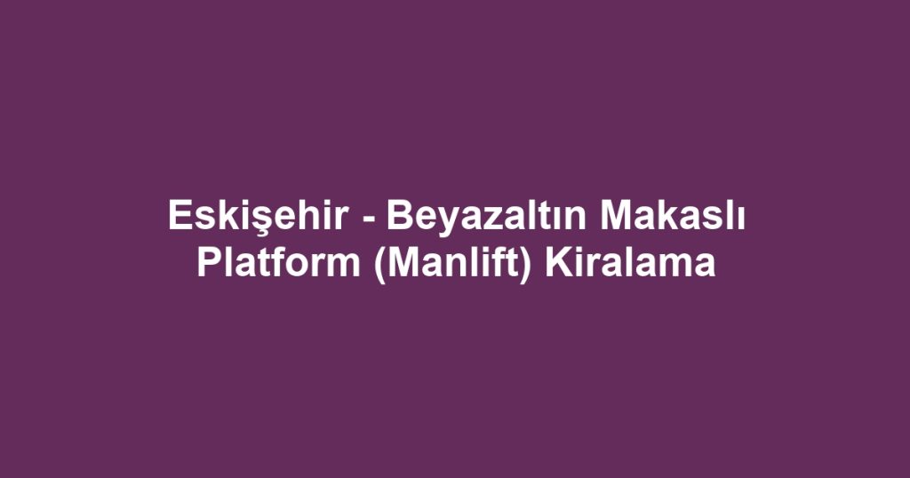 Eskişehir - Beyazaltın Makaslı Platform (Manlift) Kiralama