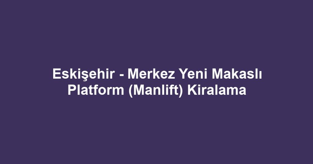 Eskişehir - Merkez Yeni Makaslı Platform (Manlift) Kiralama