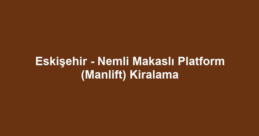 Eskişehir - Nemli Makaslı Platform (Manlift) Kiralama