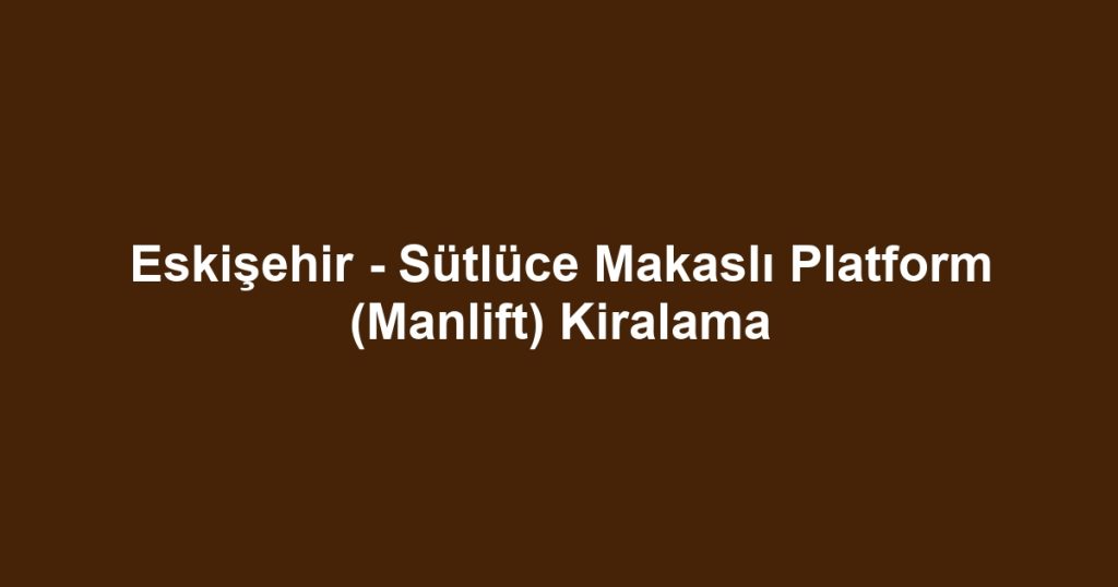 Eskişehir - Sütlüce Makaslı Platform (Manlift) Kiralama