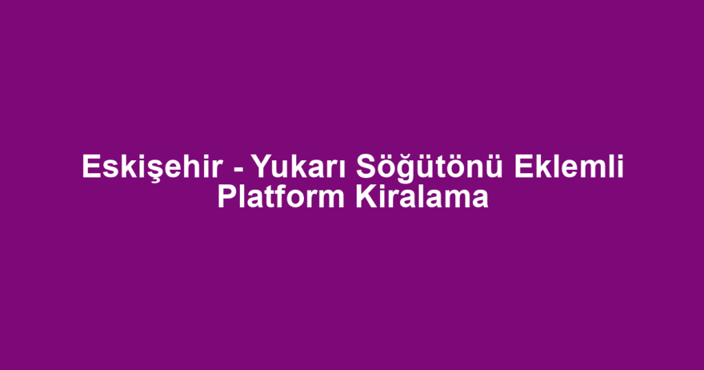 Eskişehir - Yukarı Söğütönü Eklemli Platform Kiralama