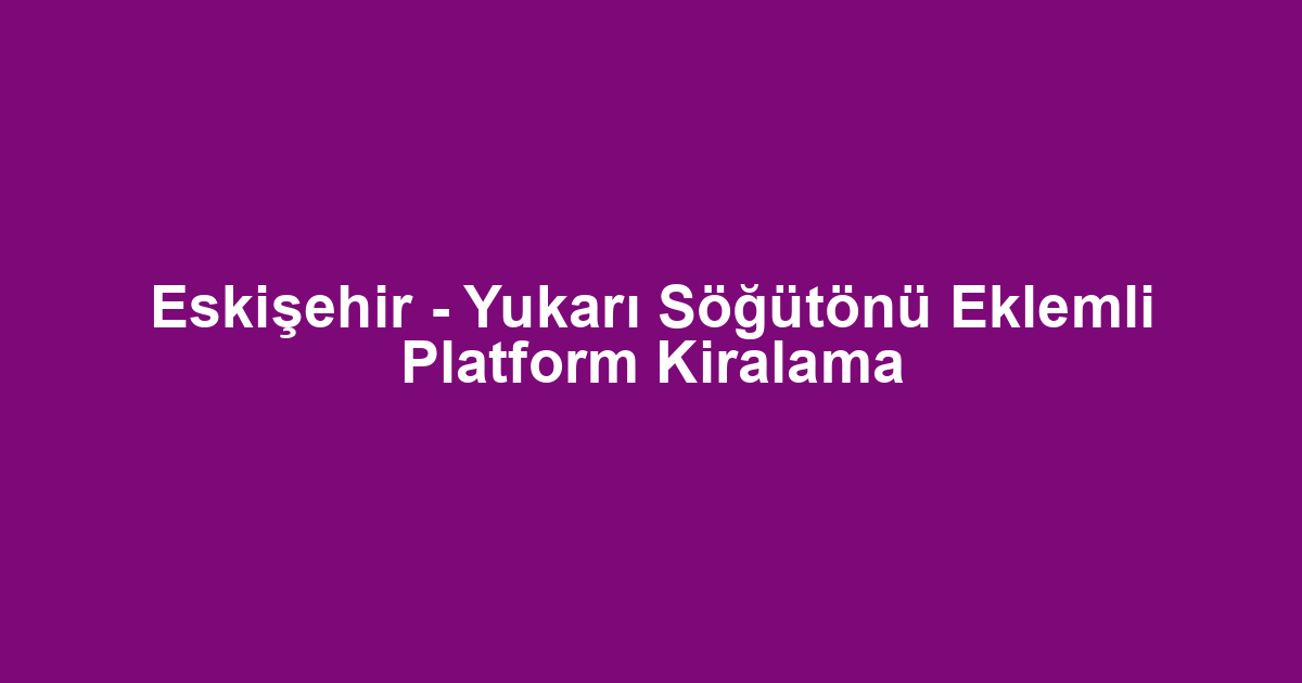 Eskişehir - Yukarı Söğütönü Eklemli Platform Kiralama