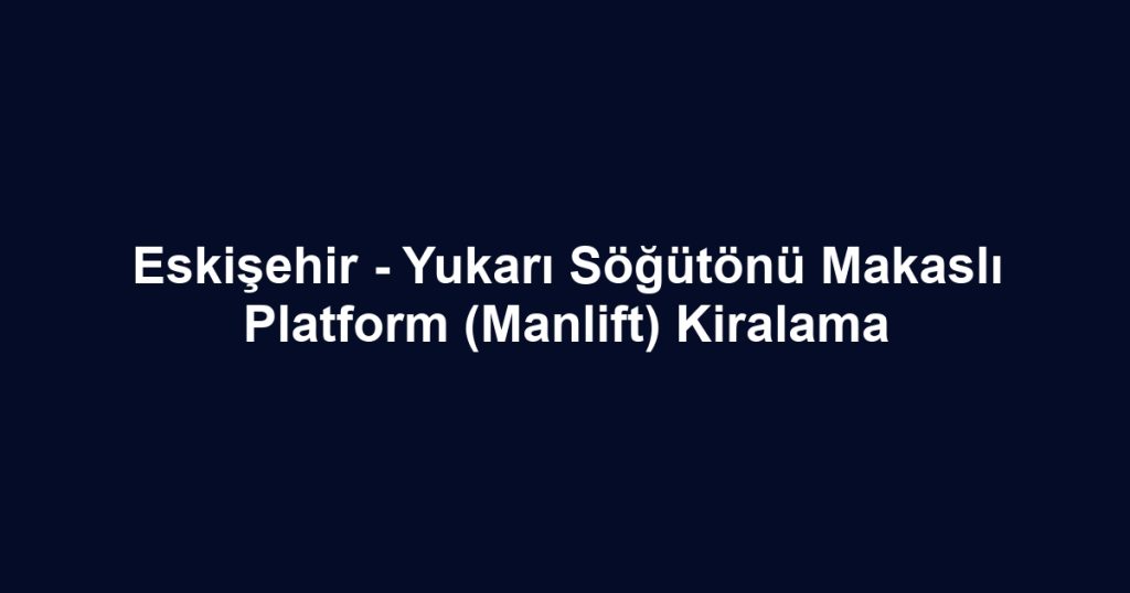 Eskişehir - Yukarı Söğütönü Makaslı Platform (Manlift) Kiralama