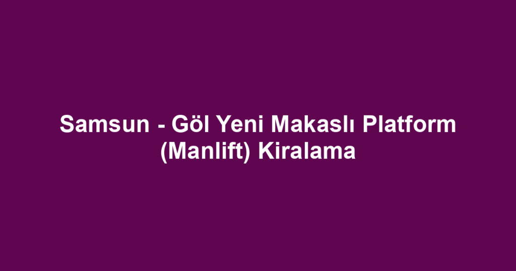 Samsun - Göl Yeni Makaslı Platform (Manlift) Kiralama