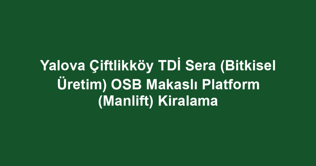 Yalova Çiftlikköy TDİ Sera (Bitkisel Üretim) OSB Makaslı Platform (Manlift) Kiralama