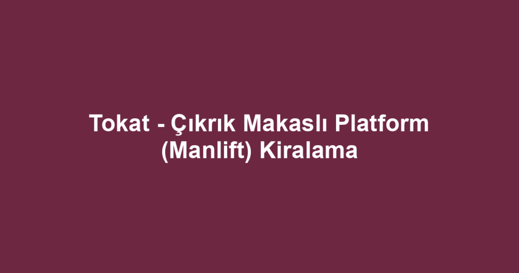 Tokat - Çıkrık Makaslı Platform (Manlift) Kiralama