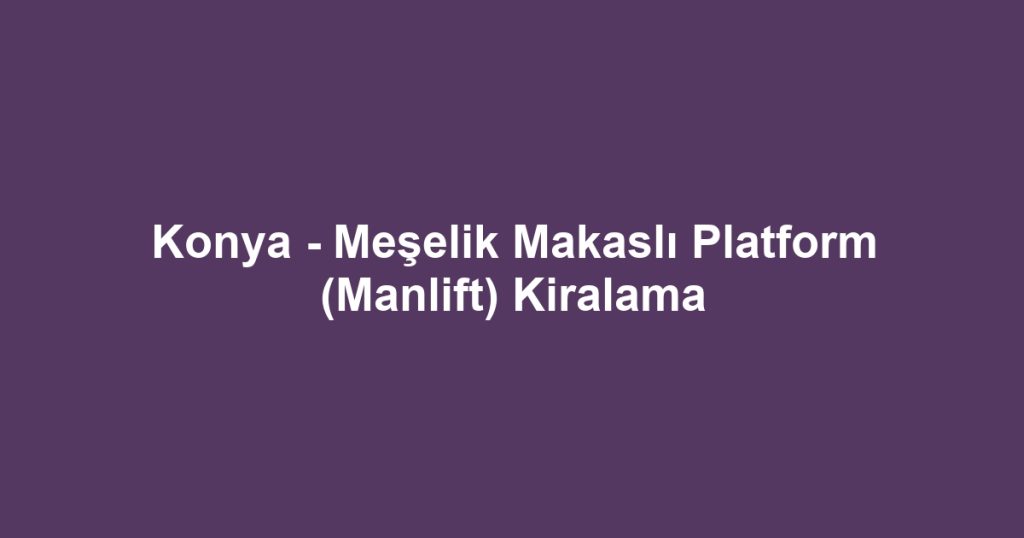 Konya - Meşelik Makaslı Platform (Manlift) Kiralama