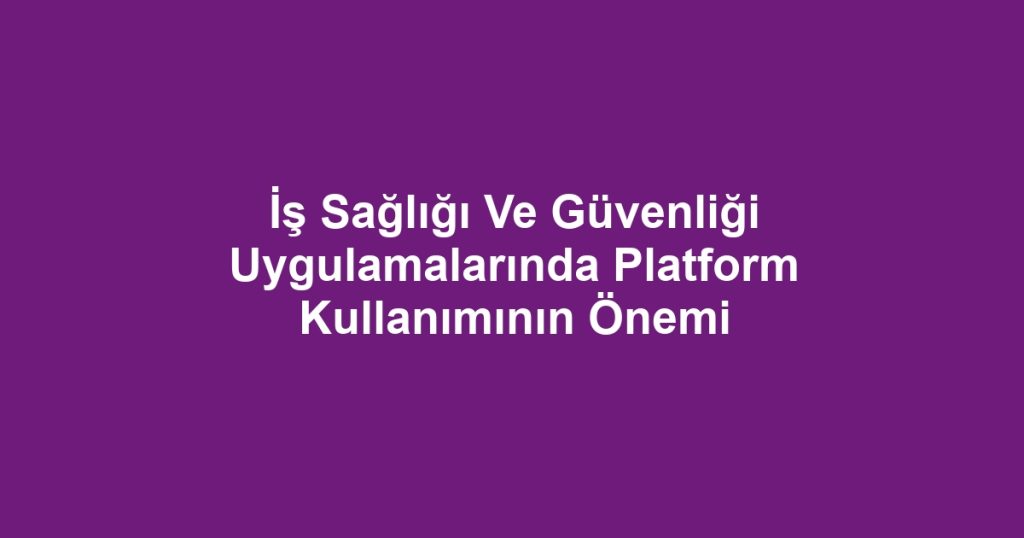 İş Sağlığı Ve Güvenliği Uygulamalarında Platform Kullanımının Önemi