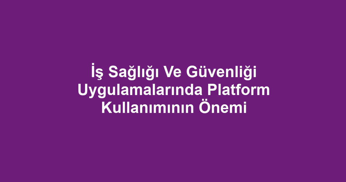 İş Sağlığı Ve Güvenliği Uygulamalarında Platform Kullanımının Önemi