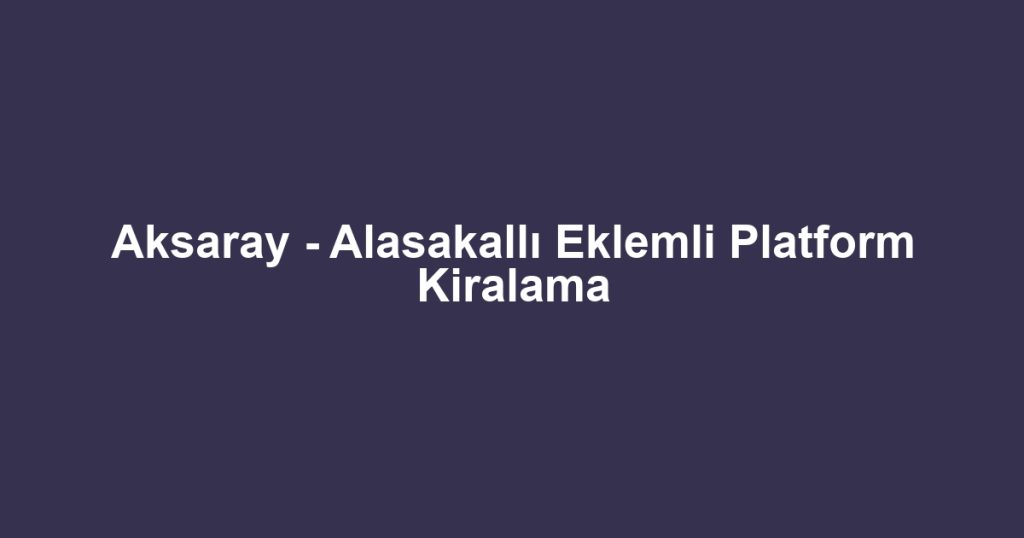 Aksaray - Alasakallı Eklemli Platform Kiralama