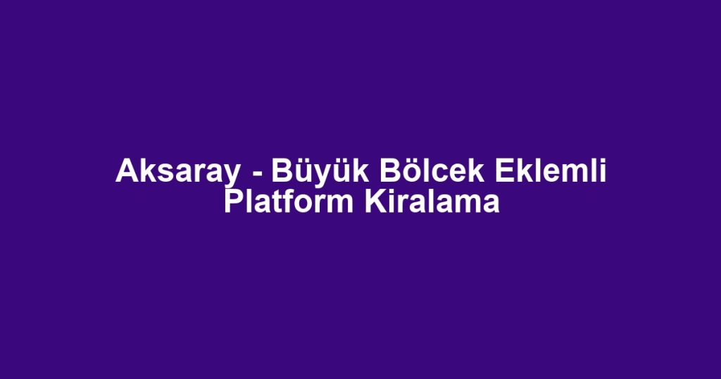 Aksaray - Büyük Bölcek Eklemli Platform Kiralama