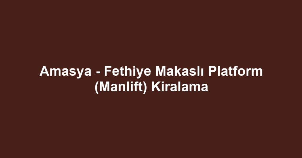 Amasya - Fethiye Makaslı Platform (Manlift) Kiralama