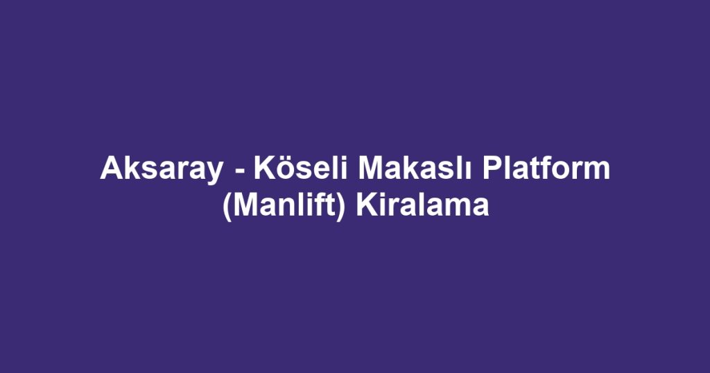 Aksaray - Köseli Makaslı Platform (Manlift) Kiralama