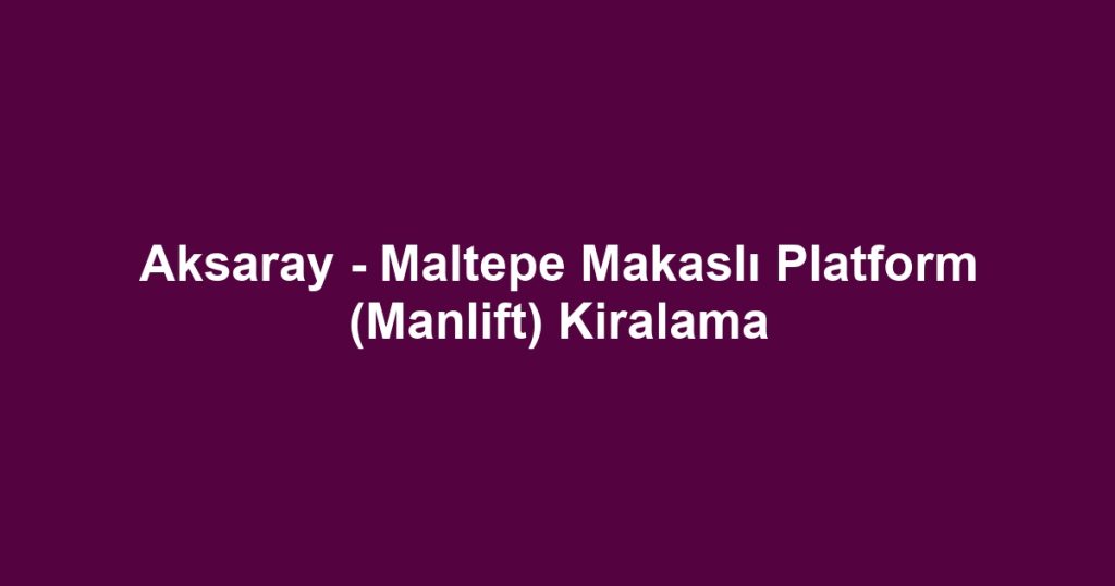Aksaray - Maltepe Makaslı Platform (Manlift) Kiralama